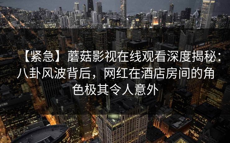 【紧急】蘑菇影视在线观看深度揭秘：八卦风波背后，网红在酒店房间的角色极其令人意外