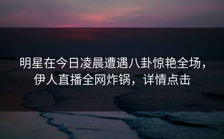 明星在今日凌晨遭遇八卦惊艳全场，伊人直播全网炸锅，详情点击