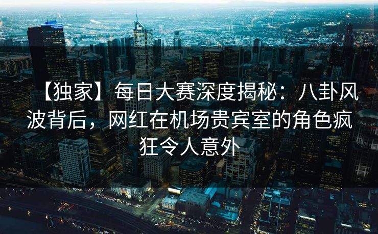 【独家】每日大赛深度揭秘：八卦风波背后，网红在机场贵宾室的角色疯狂令人意外