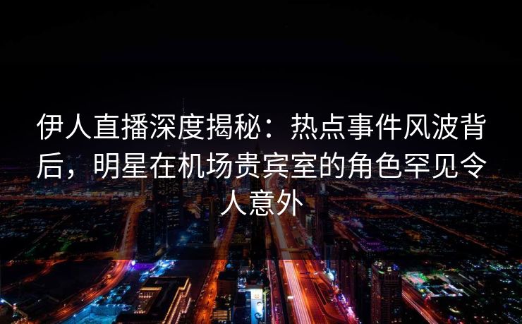 伊人直播深度揭秘:热点事件风波背后,明星在机场贵宾室的角色罕见令人意外