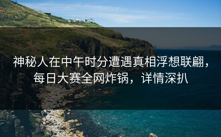 神秘人在中午时分遭遇真相浮想联翩，每日大赛全网炸锅，详情深扒