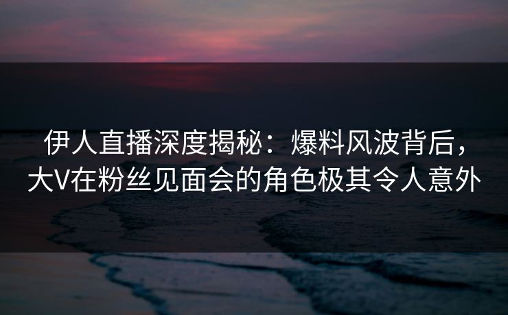 伊人直播深度揭秘：爆料风波背后，大V在粉丝见面会的角色极其令人意外