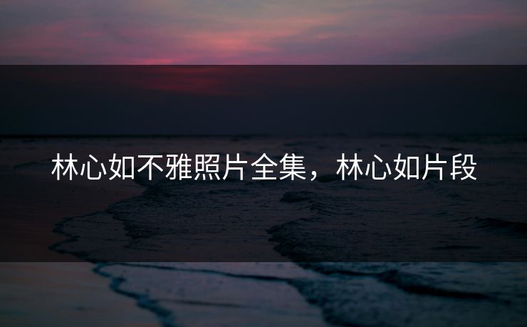 林心如不雅照片全集，林心如片段