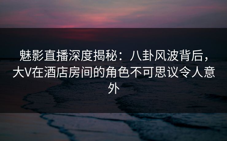 魅影直播深度揭秘：八卦风波背后，大V在酒店房间的角色不可思议令人意外