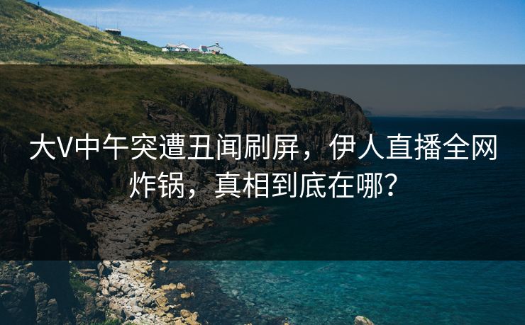 大V中午突遭丑闻刷屏，伊人直播全网炸锅，真相到底在哪？