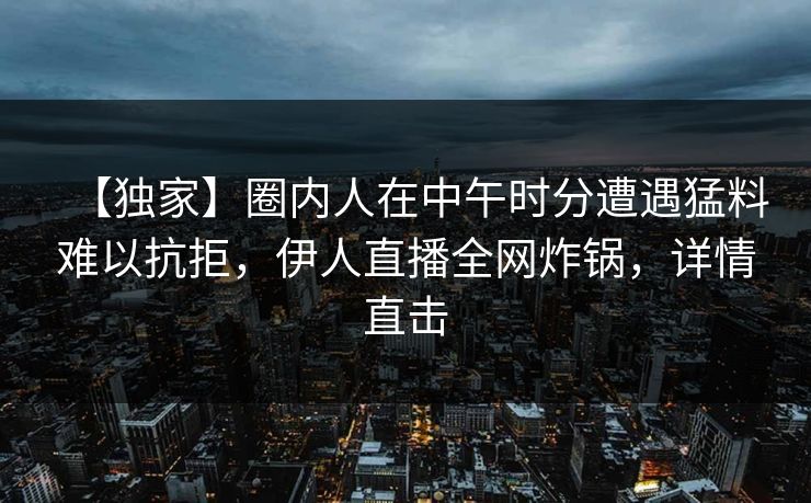 【独家】圈内人在中午时分遭遇猛料难以抗拒，伊人直播全网炸锅，详情直击