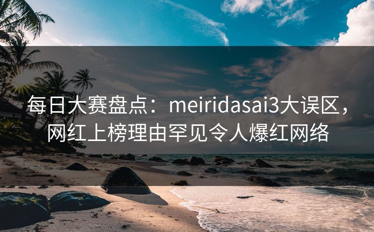 每日大赛盘点:meiridasai3大误区,网红上榜理由罕见令人爆红网络