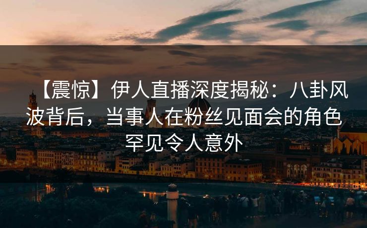 【震惊】伊人直播深度揭秘：八卦风波背后，当事人在粉丝见面会的角色罕见令人意外