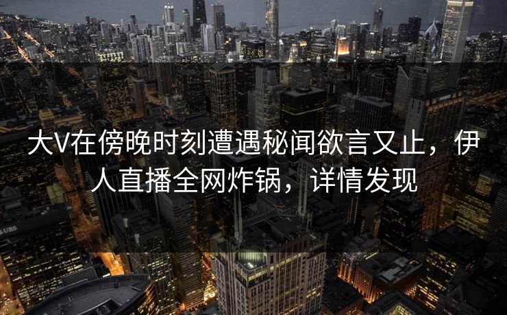 大V在傍晚时刻遭遇秘闻欲言又止，伊人直播全网炸锅，详情发现