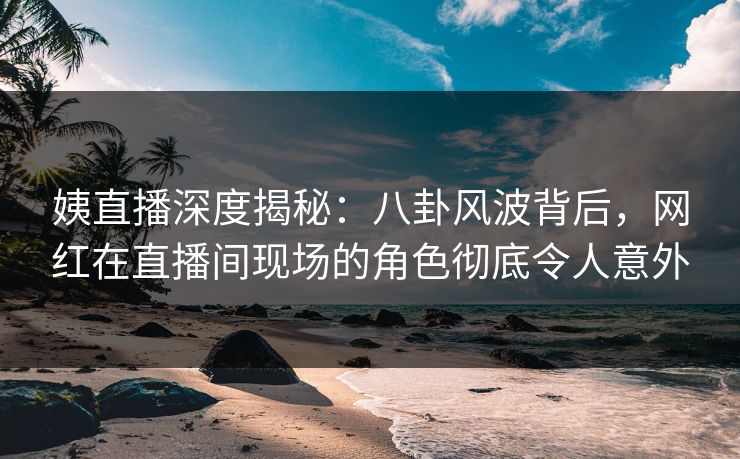 姨直播深度揭秘:八卦风波背后,网红在直播间现场的角色彻底令人意外