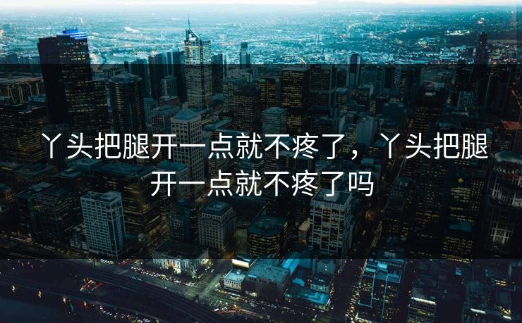 丫头把腿开一点就不疼了，丫头把腿开一点就不疼了吗