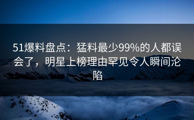 51爆料盘点：猛料最少99%的人都误会了，明星上榜理由罕见令人瞬间沦陷