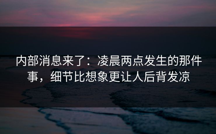 内部消息来了：凌晨两点发生的那件事，细节比想象更让人后背发凉