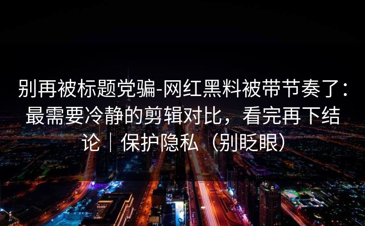 别再被标题党骗-网红黑料被带节奏了：最需要冷静的剪辑对比，看完再下结论｜保护隐私（别眨眼）