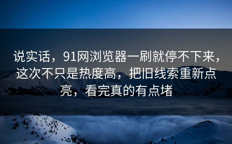 说实话，91网浏览器一刷就停不下来，这次不只是热度高，把旧线索重新点亮，看完真的有点堵