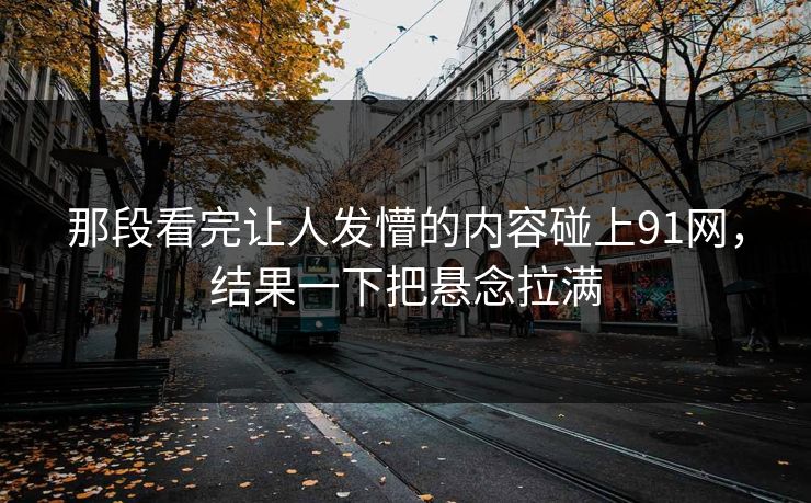 那段看完让人发懵的内容碰上91网，结果一下把悬念拉满