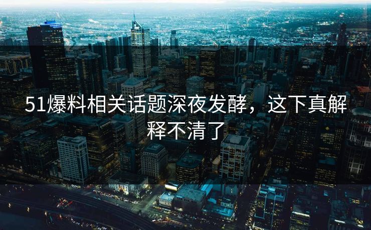 51爆料相关话题深夜发酵，这下真解释不清了
