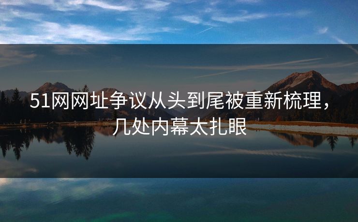 51网网址争议从头到尾被重新梳理，几处内幕太扎眼