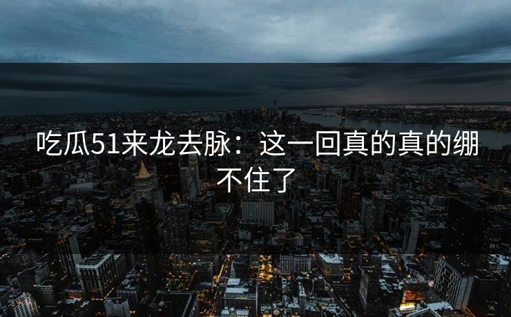 吃瓜51来龙去脉：这一回真的真的绷不住了